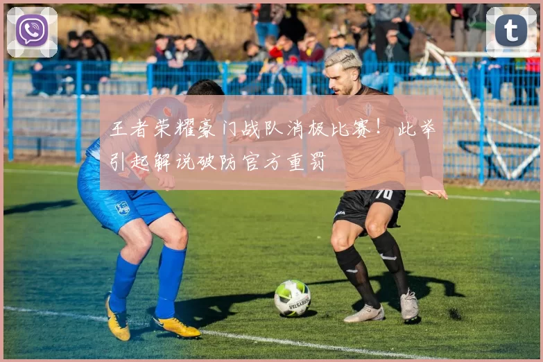 王者荣耀豪门战队消极比赛！此举引起解说破防官方重罚