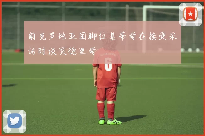 前克罗地亚国脚拉基蒂奇在接受采访时谈莫德里奇