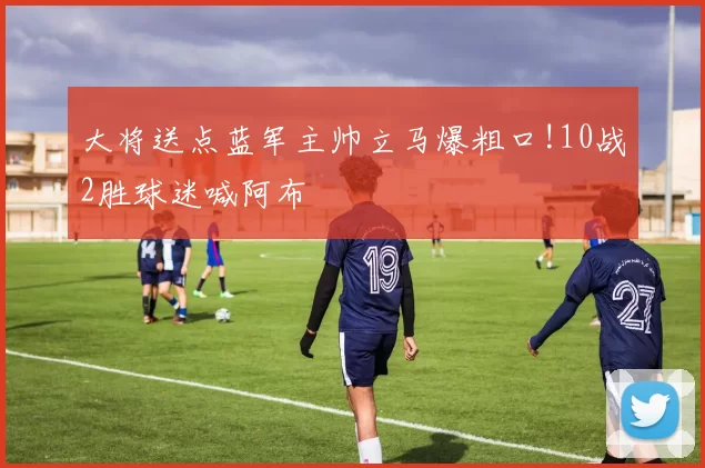 大将送点蓝军主帅立马爆粗口!10战2胜球迷喊阿布