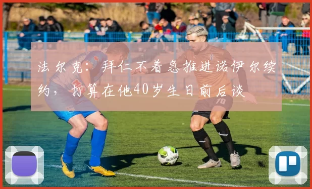 法尔克：拜仁不着急推进诺伊尔续约，打算在他40岁生日前后谈