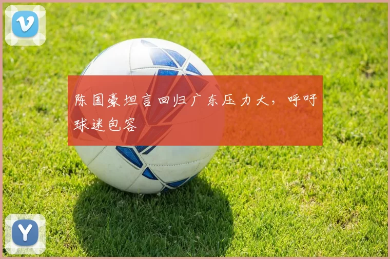陈国豪坦言回归广东压力大，呼吁球迷包容