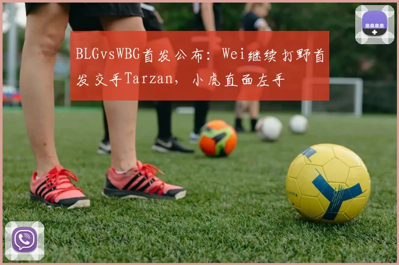 BLGvsWBG首发公布：Wei继续打野首发交手Tarzan，小虎直面左手