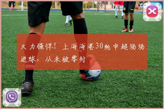 火力强悍！上海海港30轮中超场场进球，从未被零封
