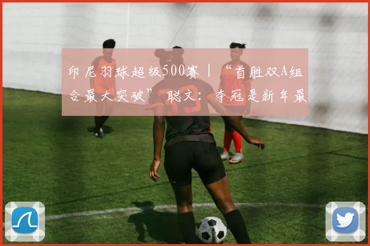印尼羽球超级500赛｜“首胜双A组合最大突破” 聪文：夺冠是新年最好礼物