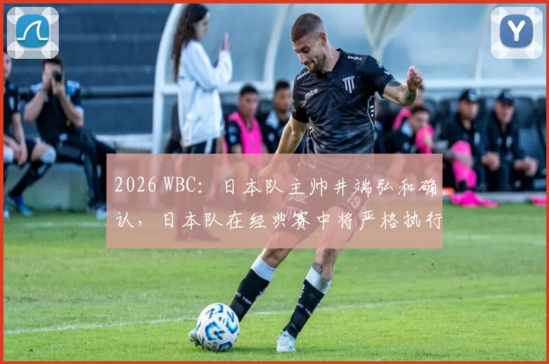 2026 WBC：日本队主帅井端弘和确认，日本队在经典赛中将严格执行“全员防守”策略