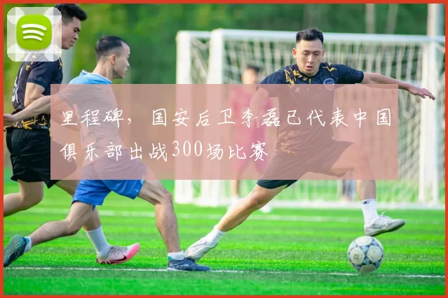 里程碑，国安后卫李磊已代表中国俱乐部出战300场比赛