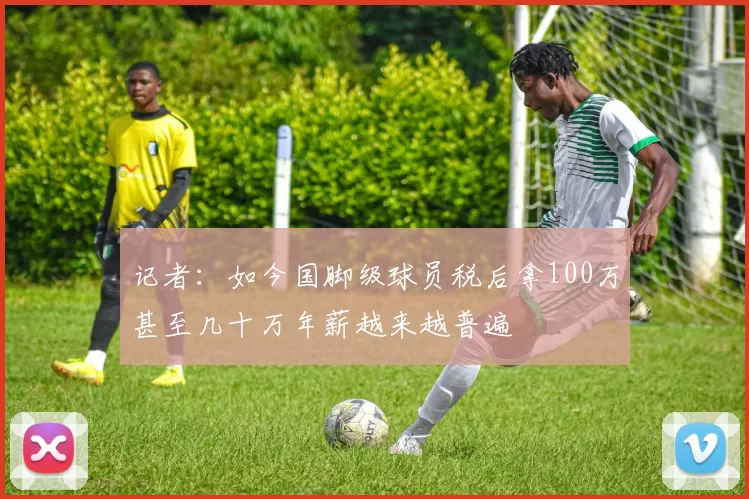 记者：如今国脚级球员税后拿100万甚至几十万年薪越来越普遍