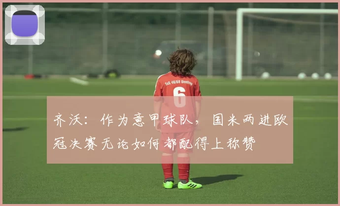 齐沃：作为意甲球队，国米两进欧冠决赛无论如何都配得上称赞