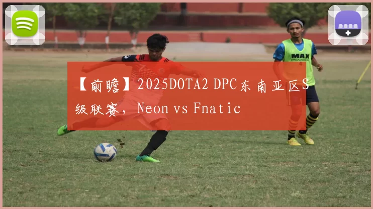 【前瞻】2025DOTA2 DPC东南亚区S级联赛，Neon vs Fnatic