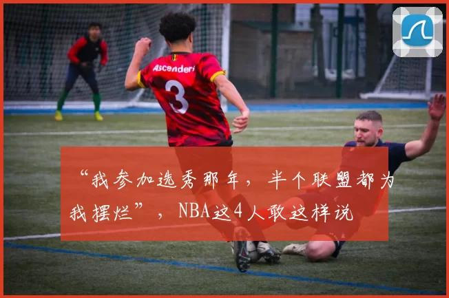 “我参加选秀那年，半个联盟都为我摆烂”，NBA这4人敢这样说