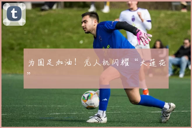为国足加油！无人机闪耀“大莲花”