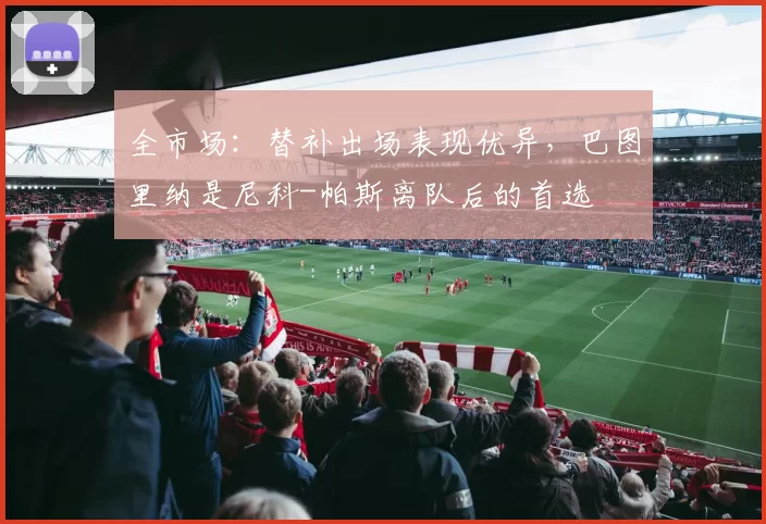 全市场：替补出场表现优异，巴图里纳是尼科-帕斯离队后的首选