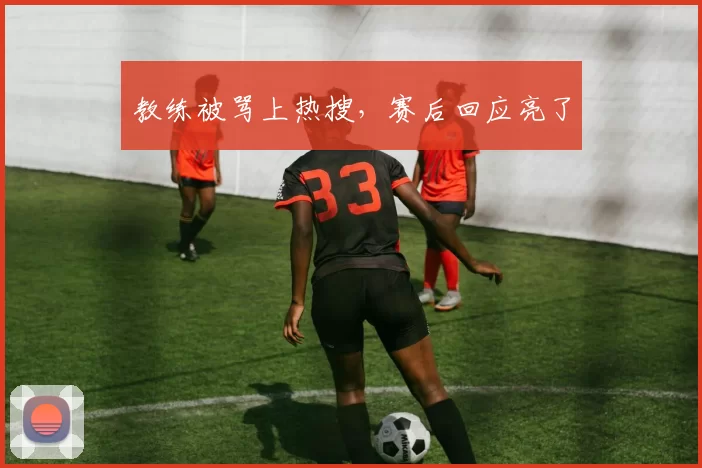 教练被骂上热搜，赛后回应亮了