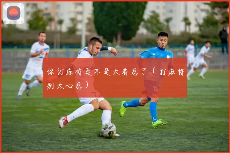 你打麻将是不是太着急了（打麻将别太心急）