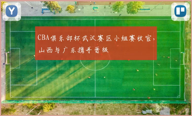 CBA俱乐部杯武汉赛区小组赛收官，山西与广东携手晋级