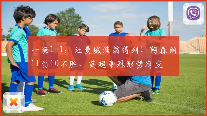 一场1-1，让曼城渔翁得利！阿森纳11打10不胜，英超争冠形势有变