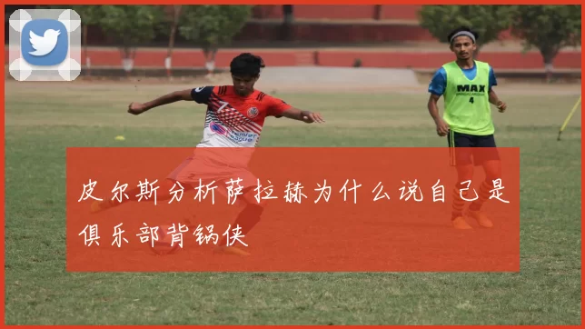 皮尔斯分析萨拉赫为什么说自己是俱乐部背锅侠