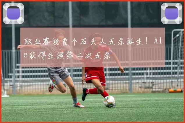 职业赛场首个石头人五杀诞生！Ale获得生涯第二次五杀