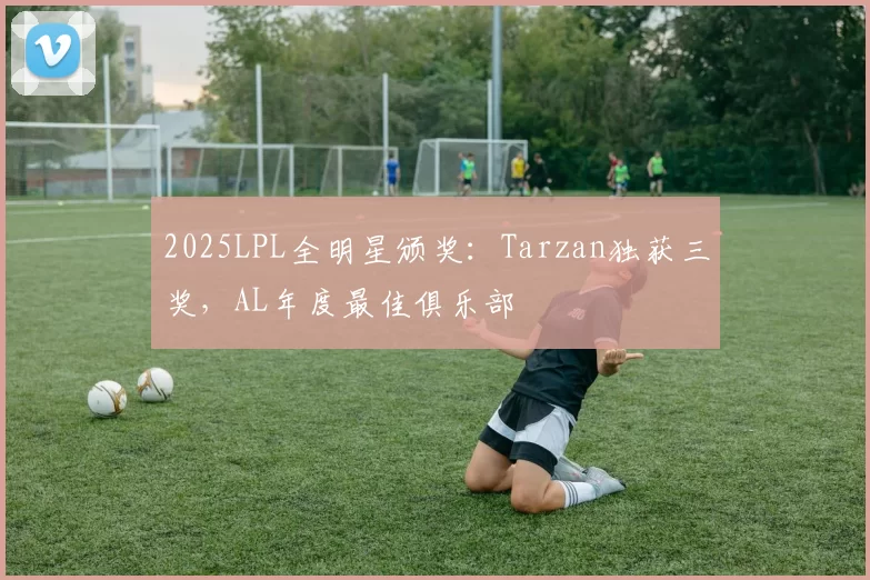 2025LPL全明星颁奖：Tarzan独获三奖，AL年度最佳俱乐部