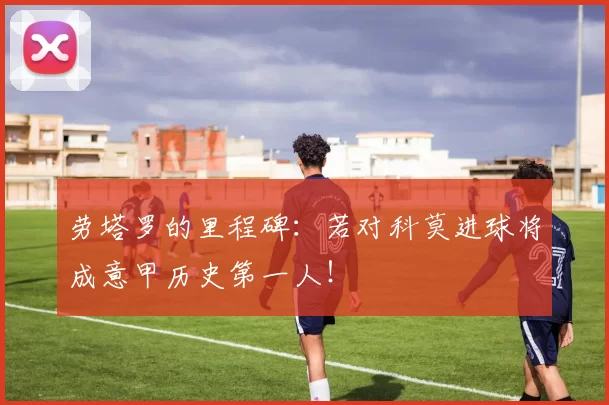 劳塔罗的里程碑：若对科莫进球将成意甲历史第一人！