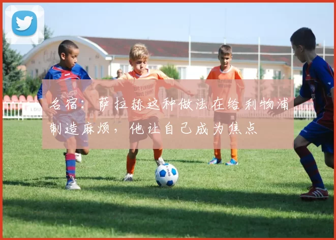 名宿：萨拉赫这种做法在给利物浦制造麻烦，他让自己成为焦点