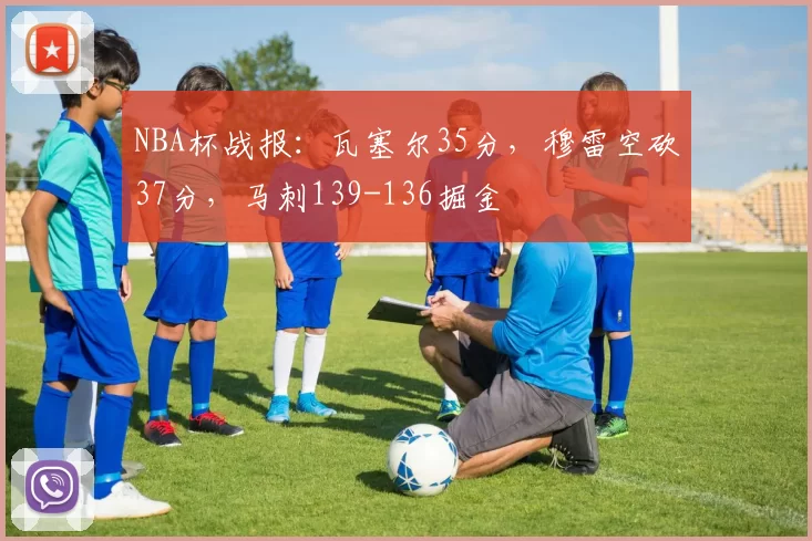 NBA杯战报：瓦塞尔35分，穆雷空砍37分，马刺139-136掘金