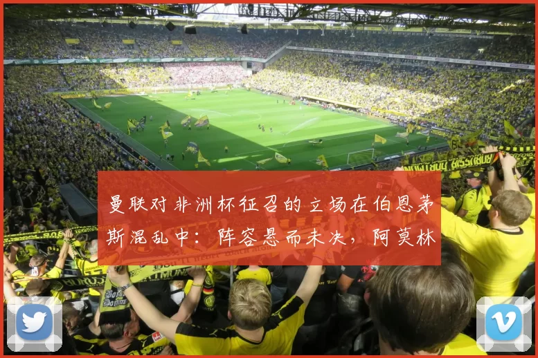 曼联对非洲杯征召的立场在伯恩茅斯混乱中：阵容悬而未决，阿莫林如何应对？