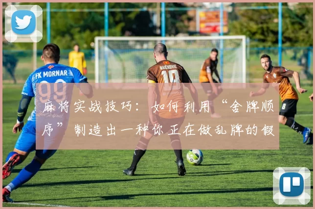 麻将实战技巧：如何利用“舍牌顺序”制造出一种你正在做乱牌的假象。（麻将实战策略：用舍牌顺序让对手误以为你在做乱牌）