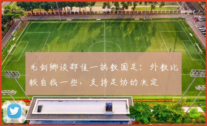 毛剑卿谈邵佳一执教国足：外教比较自我一些，支持足协的决定