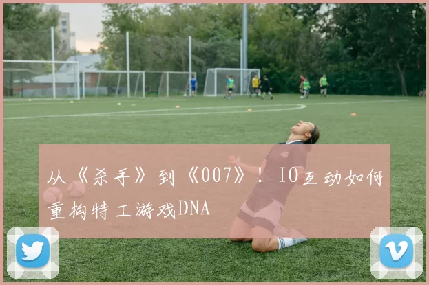 从《杀手》到《007》！IO互动如何重构特工游戏DNA