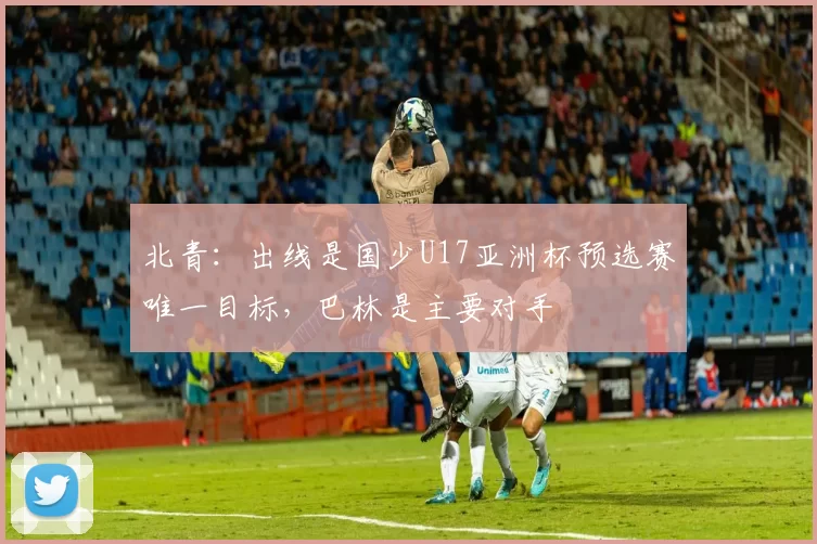 北青：出线是国少U17亚洲杯预选赛唯一目标，巴林是主要对手