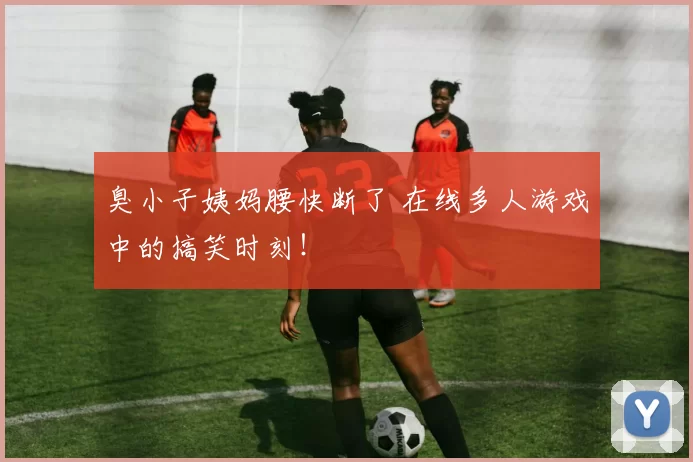 臭小子姨妈腰快断了 在线多人游戏中的搞笑时刻！