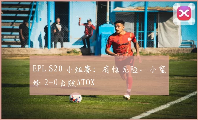 EPL S20 小组赛：有惊无险，小蜜蜂 2-0击败ATOX