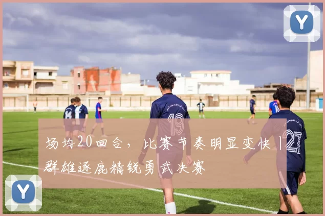 场均20回合，比赛节奏明显变快丨群雄逐鹿精锐勇武决赛