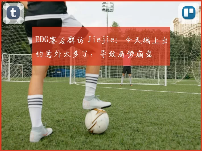 EDG赛后群访 Jiejie：今天线上出的意外太多了，导致局势崩盘