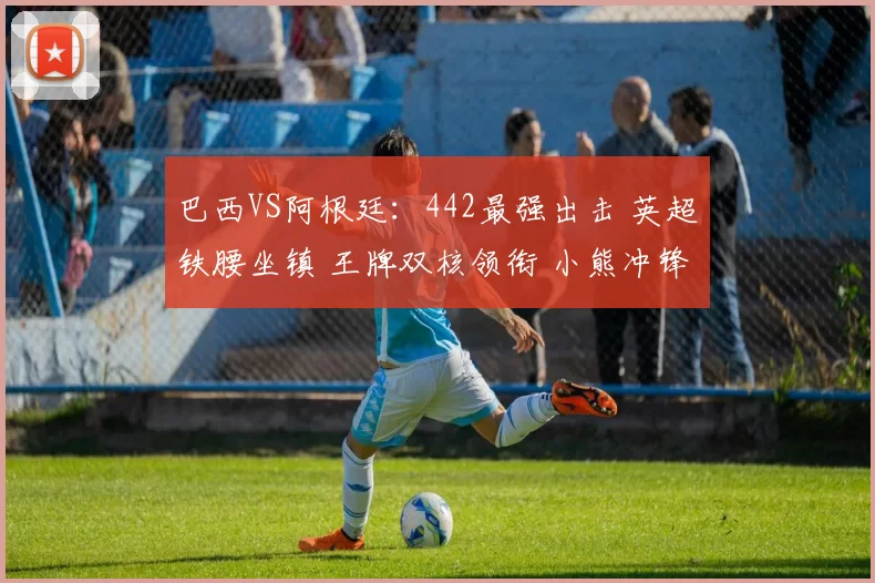 巴西VS阿根廷：442最强出击 英超铁腰坐镇 王牌双核领衔 小熊冲锋